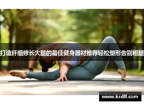 打造纤细修长大腿的最佳健身器材推荐轻松塑形告别粗腿