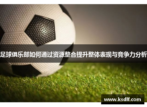 足球俱乐部如何通过资源整合提升整体表现与竞争力分析