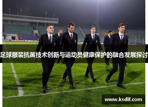 足球服装抗菌技术创新与运动员健康保护的融合发展探讨